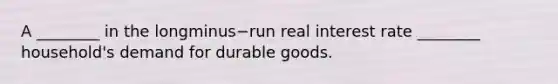 A​ ________ in the longminus−run real interest rate​ ________ household's demand for durable goods.