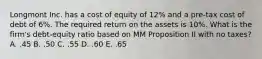 Longmont Inc. has a cost of equity of 12% and a pre-tax cost of debt of 6%. The required return on the assets is 10%. What is the firm's debt-equity ratio based on MM Proposition II with no taxes? A. .45 B. .50 C. .55 D. .60 E. .65