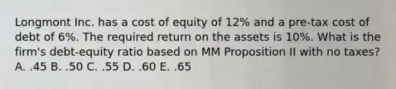 Longmont Inc. has a cost of equity of 12% and a pre-tax cost of debt of 6%. The required return on the assets is 10%. What is the firm's debt-equity ratio based on MM Proposition II with no taxes? A. .45 B. .50 C. .55 D. .60 E. .65