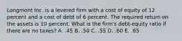 Longmont Inc. is a levered firm with a cost of equity of 12 percent and a cost of debt of 6 percent. The required return on the assets is 10 percent. What is the firm's debt-equity ratio if there are no taxes? A. .45 B. .50 C. .55 D. .60 E. .65