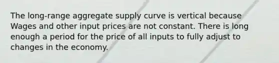 The long-range aggregate supply curve is vertical because Wages and other input prices are not constant. There is long enough a period for the price of all inputs to fully adjust to changes in the economy.