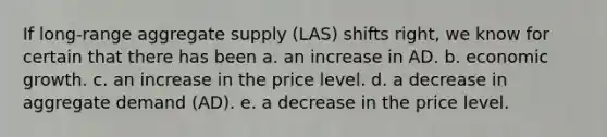 If long-range aggregate supply (LAS) shifts right, we know for certain that there has been a. an increase in AD. b. economic growth. c. an increase in the price level. d. a decrease in aggregate demand (AD). e. a decrease in the price level.