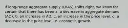 If long-range aggregate supply (LRAS) shifts right, we know for certain that there has been a. a decrease in aggregate demand (AD). b. an increase in AD. c. an increase in the price level. d. a decrease in the price level. e. economic growth.