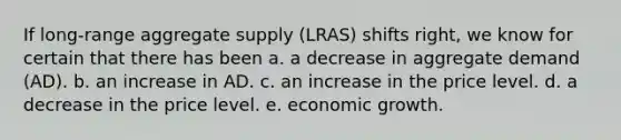 If long-range aggregate supply (LRAS) shifts right, we know for certain that there has been a. a decrease in aggregate demand (AD). b. an increase in AD. c. an increase in the price level. d. a decrease in the price level. e. economic growth.