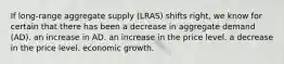 If long-range aggregate supply (LRAS) shifts right, we know for certain that there has been a decrease in aggregate demand (AD). an increase in AD. an increase in the price level. a decrease in the price level. economic growth.