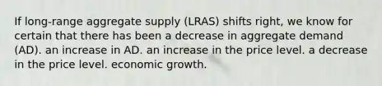 If long-range aggregate supply (LRAS) shifts right, we know for certain that there has been a decrease in aggregate demand (AD). an increase in AD. an increase in the price level. a decrease in the price level. economic growth.