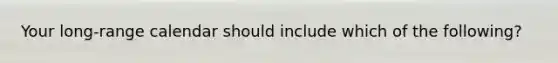 Your long-range calendar should include which of the following?