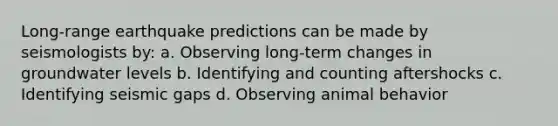 Long-range earthquake predictions can be made by seismologists by: a. Observing long-term changes in groundwater levels b. Identifying and counting aftershocks c. Identifying seismic gaps d. Observing animal behavior