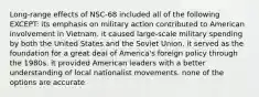 Long-range effects of NSC-68 included all of the following EXCEPT: its emphasis on military action contributed to American involvement in Vietnam. it caused large-scale military spending by both the United States and the Soviet Union. it served as the foundation for a great deal of America's foreign policy through the 1980s. it provided American leaders with a better understanding of local nationalist movements. none of the options are accurate