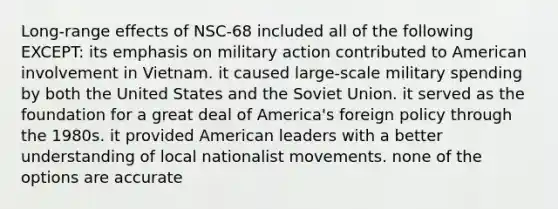 Long-range effects of NSC-68 included all of the following EXCEPT: its emphasis on military action contributed to American involvement in Vietnam. it caused large-scale military spending by both the United States and the Soviet Union. it served as the foundation for a great deal of America's foreign policy through the 1980s. it provided American leaders with a better understanding of local nationalist movements. none of the options are accurate