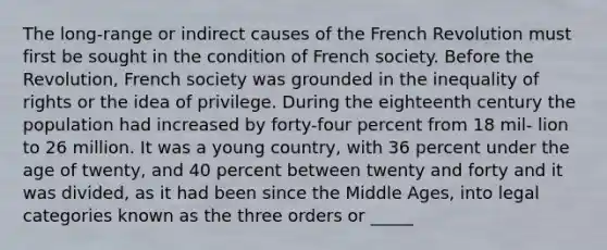 The long-range or indirect causes of the French Revolution must first be sought in the condition of French society. Before the Revolution, French society was grounded in the inequality of rights or the idea of privilege. During the eighteenth century the population had increased by forty-four percent from 18 mil- lion to 26 million. It was a young country, with 36 percent under the age of twenty, and 40 percent between twenty and forty and it was divided, as it had been since the Middle Ages, into legal categories known as the three orders or _____