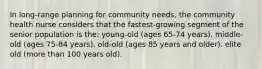 In long-range planning for community needs, the community health nurse considers that the fastest-growing segment of the senior population is the: young-old (ages 65-74 years). middle-old (ages 75-84 years). old-old (ages 85 years and older). elite old (more than 100 years old).