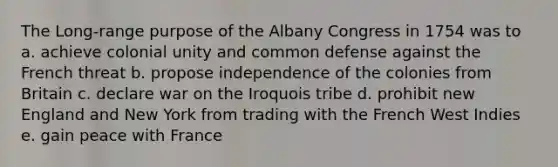 The Long-range purpose of the Albany Congress in 1754 was to a. achieve colonial unity and common defense against the French threat b. propose independence of the colonies from Britain c. declare war on the Iroquois tribe d. prohibit new England and New York from trading with the French West Indies e. gain peace with France