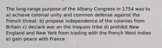 The long-range purpose of the Albany Congress in 1754 was to a) achieve colonial unity and common defense against the French threat. b) propose independence of the colonies from Britain c) declare war on the Iroquois tribe d) prohibit New England and New York from trading with the French West Indies e) gain peace with France