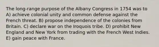 The long-range purpose of the Albany Congress in 1754 was to A) achieve colonial unity and common defense against the French threat. B) propose independence of the colonies from Britain. C) declare war on the Iroquois tribe. D) prohibit New England and New York from trading with the French West Indies. E) gain peace with France.