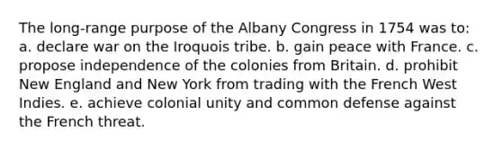 The long-range purpose of the Albany Congress in 1754 was to: a. declare war on the Iroquois tribe. b. gain peace with France. c. propose independence of the colonies from Britain. d. prohibit New England and New York from trading with the French West Indies. e. achieve colonial unity and common defense against the French threat.