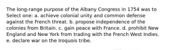 The long-range purpose of the Albany Congress in 1754 was to Select one: a. achieve colonial unity and common defense against the French threat. b. propose independence of the colonies from Britain. c. gain peace with France. d. prohibit New England and New York from trading with the French West Indies. e. declare war on the Iroquois tribe.