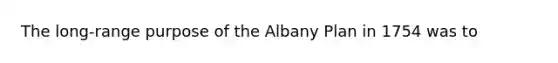 The long-range purpose of the Albany Plan in 1754 was to