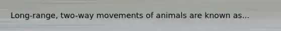 Long-range, two-way movements of animals are known as...