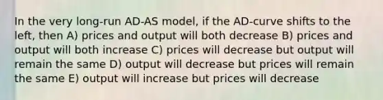 In the very long-run AD-AS model, if the AD-curve shifts to the left, then A) prices and output will both decrease B) prices and output will both increase C) prices will decrease but output will remain the same D) output will decrease but prices will remain the same E) output will increase but prices will decrease