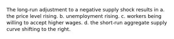 The long-run adjustment to a negative supply shock results in a. the price level rising. b. unemployment rising. c. workers being willing to accept higher wages. d. the short-run aggregate supply curve shifting to the right.