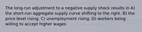 The long-run adjustment to a negative supply shock results in A) the short-run aggregate supply curve shifting to the right. B) the price level rising. C) unemployment rising. D) workers being willing to accept higher wages