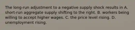 The long-run adjustment to a negative supply shock results in A. short-run aggregate supply shifting to the right. B. workers being willing to accept higher wages. C. the price level rising. D. unemployment rising.