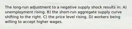 The long-run adjustment to a negative supply shock results in: A) unemployment rising. B) the short-run aggregate supply curve shifting to the right. C) the price level rising. D) workers being willing to accept higher wages.