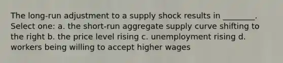 The long-run adjustment to a supply shock results in ________. Select one: a. the short-run aggregate supply curve shifting to the right b. the price level rising c. unemployment rising d. workers being willing to accept higher wages