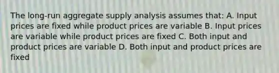 The long-run aggregate supply analysis assumes that: A. Input prices are fixed while product prices are variable B. Input prices are variable while product prices are fixed C. Both input and product prices are variable D. Both input and product prices are fixed