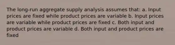 The long-run aggregate supply analysis assumes that: a. Input prices are fixed while product prices are variable b. Input prices are variable while product prices are fixed c. Both input and product prices are variable d. Both input and product prices are fixed