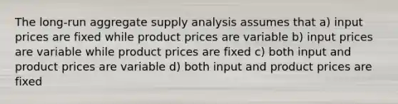 The long-run aggregate supply analysis assumes that a) input prices are fixed while product prices are variable b) input prices are variable while product prices are fixed c) both input and product prices are variable d) both input and product prices are fixed