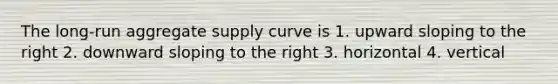 The long-run aggregate supply curve is 1. upward sloping to the right 2. downward sloping to the right 3. horizontal 4. vertical