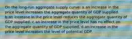 On the long-run aggregate supply curve: a.an increase in the price level increases the aggregate quantity of GDP supplied. b.an increase in the price level reduces the aggregate quantity of GDP supplied. c.an increase in the price level has no effect on the aggregate quantity of GDP supplied. d.an increase in the price level increases the level of potential GDP.