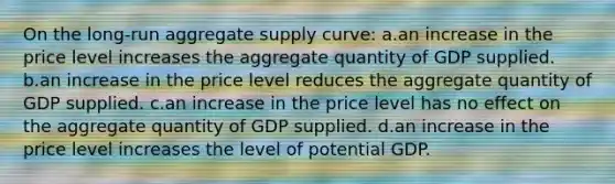 On the long-run aggregate supply curve: a.an increase in the price level increases the aggregate quantity of GDP supplied. b.an increase in the price level reduces the aggregate quantity of GDP supplied. c.an increase in the price level has no effect on the aggregate quantity of GDP supplied. d.an increase in the price level increases the level of potential GDP.