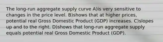 The long-run aggregate supply curve A)is very sensitive to changes in the price level. B)shows that at higher prices, potential real Gross Domestic Product (GDP) increases. C)slopes up and to the right. D)shows that long-run aggregate supply equals potential real Gross Domestic Product (GDP).