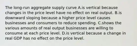 The​ long-run aggregate supply curve A.is vertical because changes in the price level have no effect on real output. B.is downward sloping because a higher price level causes businesses and consumers to reduce spending. C.shows the various amounts of real output businesses are willing to consume at each price level. D.is vertical because a change in real GDP has no effect on the price level.