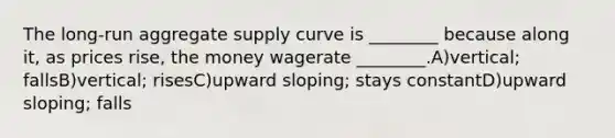 The long-run aggregate supply curve is ________ because along it, as prices rise, the money wagerate ________.A)vertical; fallsB)vertical; risesC)upward sloping; stays constantD)upward sloping; falls