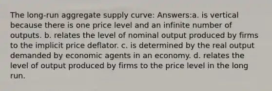 The long-run aggregate supply curve: Answers:a. is vertical because there is one price level and an infinite number of outputs. b. relates the level of nominal output produced by firms to the implicit price deflator. c. is determined by the real output demanded by economic agents in an economy. d. relates the level of output produced by firms to the price level in the long run.