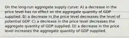 On the long-run aggregate supply curve: A) a decrease in the price level has no effect on the aggregate quantity of GDP supplied. B) a decrease in the price level decreases the level of potential GDP. C) a decrease in the price level decreases the aggregate quantity of GDP supplied. D) a decrease in the price level increases the aggregate quantity of GDP supplied.