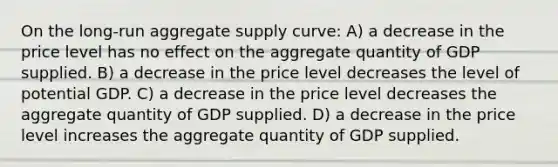 On the long-run aggregate supply curve: A) a decrease in the price level has no effect on the aggregate quantity of GDP supplied. B) a decrease in the price level decreases the level of potential GDP. C) a decrease in the price level decreases the aggregate quantity of GDP supplied. D) a decrease in the price level increases the aggregate quantity of GDP supplied.