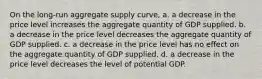 On the long-run aggregate supply curve, a. a decrease in the price level increases the aggregate quantity of GDP supplied. b. a decrease in the price level decreases the aggregate quantity of GDP supplied. c. a decrease in the price level has no effect on the aggregate quantity of GDP supplied. d. a decrease in the price level decreases the level of potential GDP.