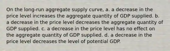 On the long-run aggregate supply curve, a. a decrease in the price level increases the aggregate quantity of GDP supplied. b. a decrease in the price level decreases the aggregate quantity of GDP supplied. c. a decrease in the price level has no effect on the aggregate quantity of GDP supplied. d. a decrease in the price level decreases the level of potential GDP.