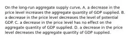 On the​ long-run aggregate supply​ curve, A. a decrease in the price level increases the aggregate quantity of GDP supplied. B. a decrease in the price level decreases the level of potential GDP. C. a decrease in the price level has no effect on the aggregate quantity of GDP supplied. D. a decrease in the price level decreases the aggregate quantity of GDP supplied.