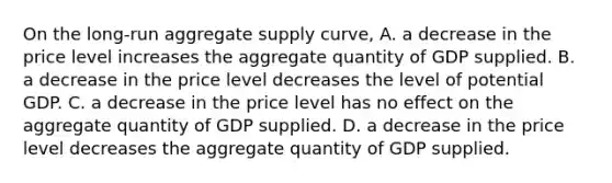 On the​ long-run aggregate supply​ curve, A. a decrease in the price level increases the aggregate quantity of GDP supplied. B. a decrease in the price level decreases the level of potential GDP. C. a decrease in the price level has no effect on the aggregate quantity of GDP supplied. D. a decrease in the price level decreases the aggregate quantity of GDP supplied.