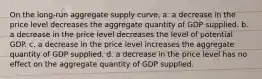 On the long-run aggregate supply curve, a. a decrease in the price level decreases the aggregate quantity of GDP supplied. b. a decrease in the price level decreases the level of potential GDP. c. a decrease in the price level increases the aggregate quantity of GDP supplied. d. a decrease in the price level has no effect on the aggregate quantity of GDP supplied.