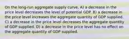 On the long-run aggregate supply curve, A) a decrease in the price level decreases the level of potential GDP. B) a decrease in the price level increases the aggregate quantity of GDP supplied. C) a decrease in the price level decreases the aggregate quantity of GDP supplied. D) a decrease in the price level has no effect on the aggregate quantity of GDP supplied.