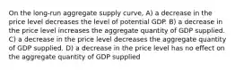 On the long-run aggregate supply curve, A) a decrease in the price level decreases the level of potential GDP. B) a decrease in the price level increases the aggregate quantity of GDP supplied. C) a decrease in the price level decreases the aggregate quantity of GDP supplied. D) a decrease in the price level has no effect on the aggregate quantity of GDP supplied