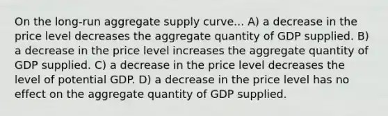 On the long-run aggregate supply curve... A) a decrease in the price level decreases the aggregate quantity of GDP supplied. B) a decrease in the price level increases the aggregate quantity of GDP supplied. C) a decrease in the price level decreases the level of potential GDP. D) a decrease in the price level has no effect on the aggregate quantity of GDP supplied.