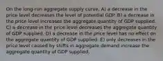 On the long-run aggregate supply curve, A) a decrease in the price level decreases the level of potential GDP. B) a decrease in the price level increases the aggregate quantity of GDP supplied. C) a decrease in the price level decreases the aggregate quantity of GDP supplied. D) a decrease in the price level has no effect on the aggregate quantity of GDP supplied. E) only decreases in the price level caused by shifts in aggregate demand increase the aggregate quantity of GDP supplied.